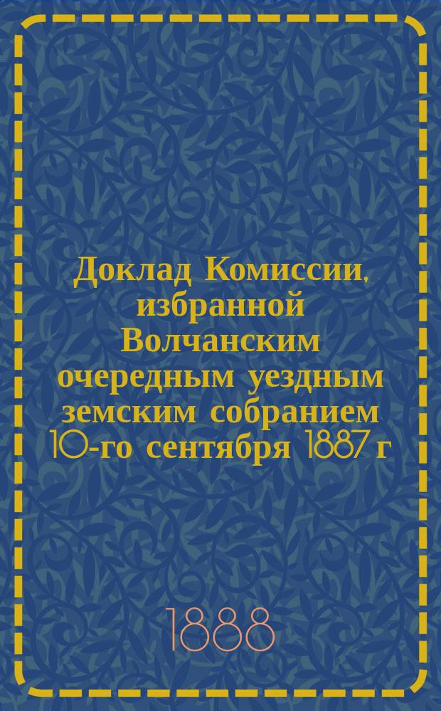 Доклад Комиссии, избранной Волчанским очередным уездным земским собранием 10-го сентября 1887 г. для представления очередному Земскому собранию причин, тормозящих развитие материального благосостояния крестьян, и мер, служащих к устранению таковых