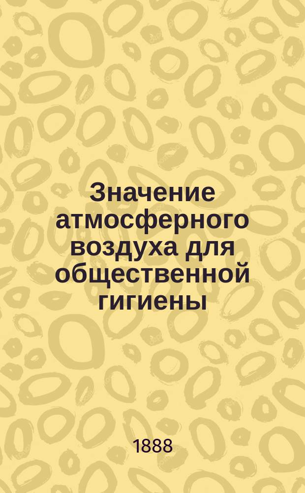 Значение атмосферного воздуха для общественной гигиены : Две лекции, чит. 26 и 27 марта 1887 г. в пользу Астрах. благотвор. о-ва