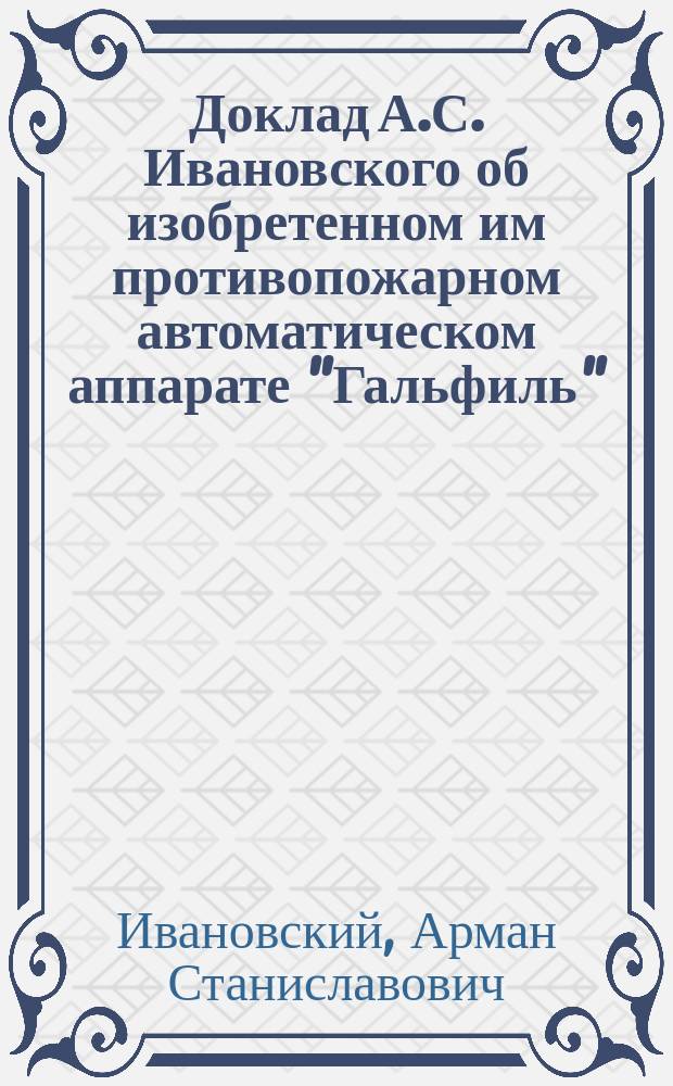 Доклад А.С. Ивановского об изобретенном им противопожарном автоматическом аппарате "Гальфиль", читанный с демонстрацией аппарата и опытами в публичном заседании II-го отдела Русского технического общества в С.-Петербурге 4-го апреля 1888 года : С прил. 3 черт. и отзывов рус. прессы