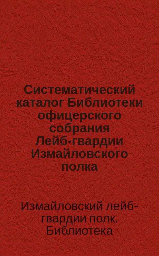 Систематический каталог Библиотеки офицерского собрания Лейб-гвардии Измайловского полка : Кн. рус. : Сост. по кат. 1876 г. поручик Н.А. Архипов