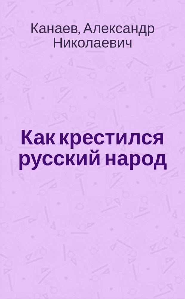 Как крестился русский народ : В память девятисотлетия крещения Руси. 988-1888