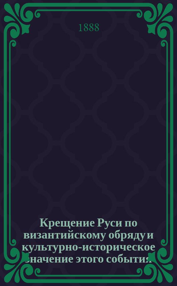 Крещение Руси по византийскому обряду и культурно-историческое значение этого события : По поводу 900-лет. годовщины крещения Руси кн. Владимиром в Киеве 15 июля 988 г