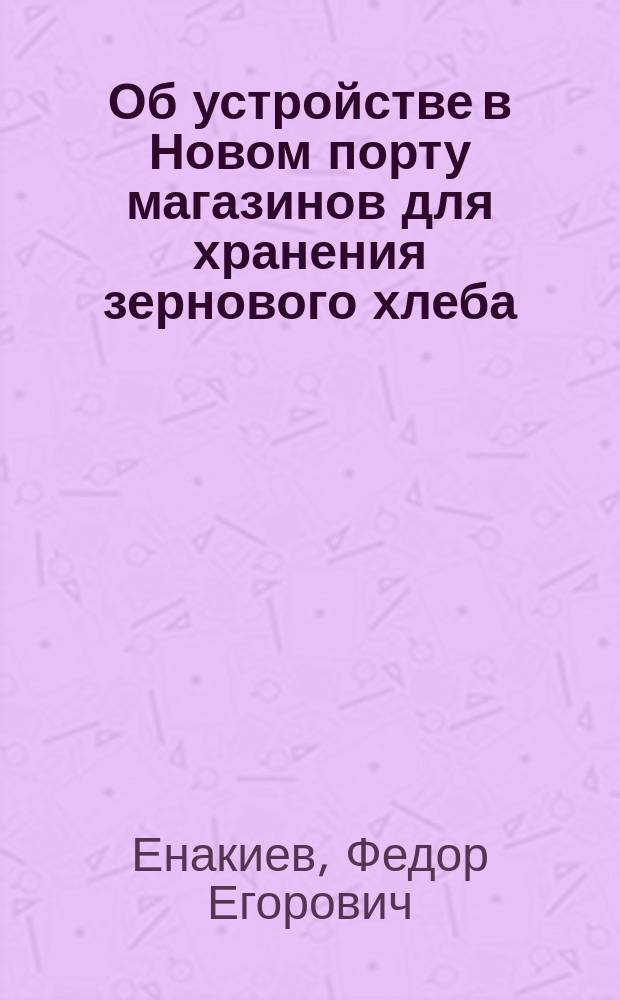 Об устройстве в Новом порту магазинов для хранения зернового хлеба; Накладные расходы при отправке зернового хлеба из Петербургского порта; Смета на устройство деревянного магазина для хранения хлеба / Инж. Ф. Енакиев. Протокол Комиссии по вопросу о привлечении хлебных грузов в Новый порт