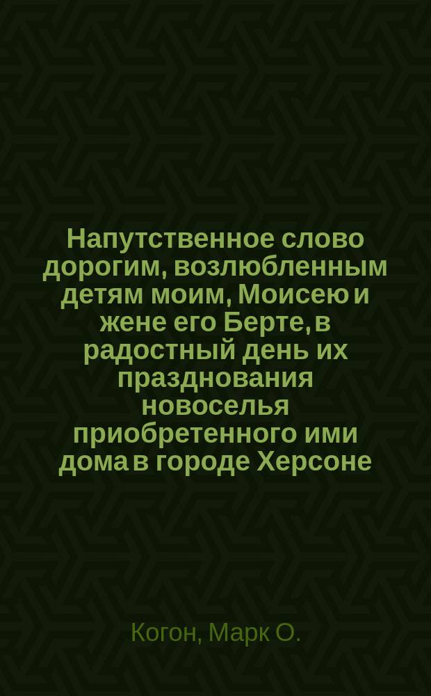Напутственное слово дорогим, возлюбленным детям моим, Моисею и жене его Берте, в радостный день их празднования новоселья приобретенного ими дома в городе Херсоне : Херсон, сент. 1888 г