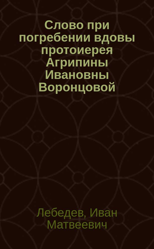 Слово при погребении вдовы протоиерея Агрипины Ивановны Воронцовой : Сказано в Иоанно-Предтечев. церкви в Старой Конюшенной 1888 г. янв. 30 дня Свящ. И.М. Лебедевым