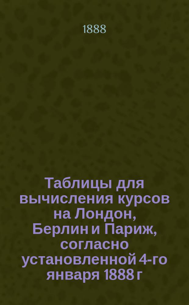 Таблицы для вычисления курсов на Лондон, Берлин и Париж, согласно установленной 4-го января 1888 г. котировке курсов в рублях