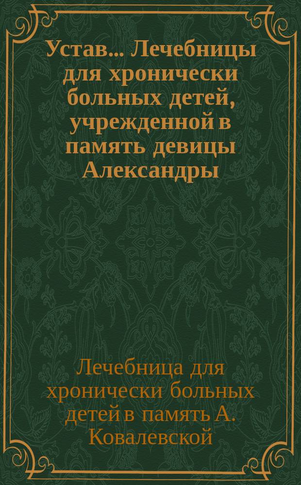 Устав... Лечебницы для хронически больных детей, учрежденной в память девицы Александры, в гор. Гатчине : Утв. 10 марта 1888 г