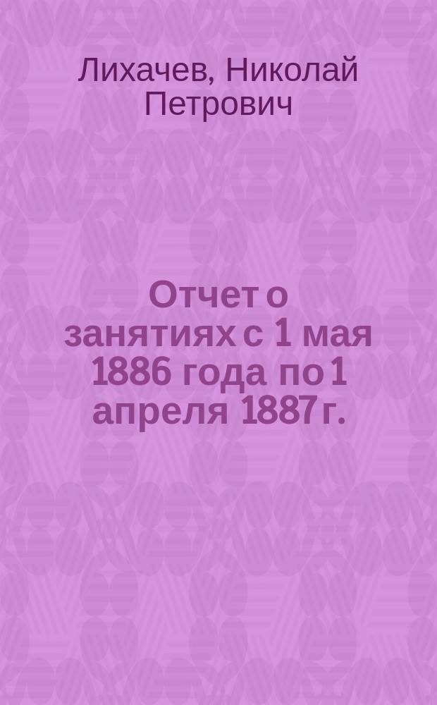 Отчет о занятиях с 1 мая 1886 года по 1 апреля 1887 г.