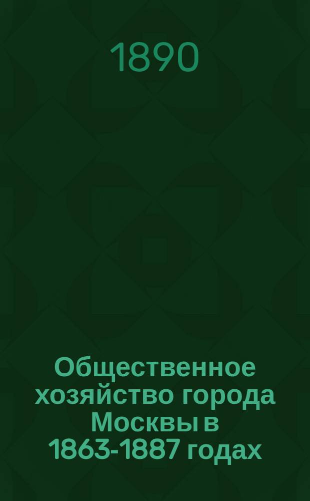 Общественное хозяйство города Москвы в 1863-1887 годах : Ист.-стат. описание. Ч. 1. Ч. 3. Вып. 1