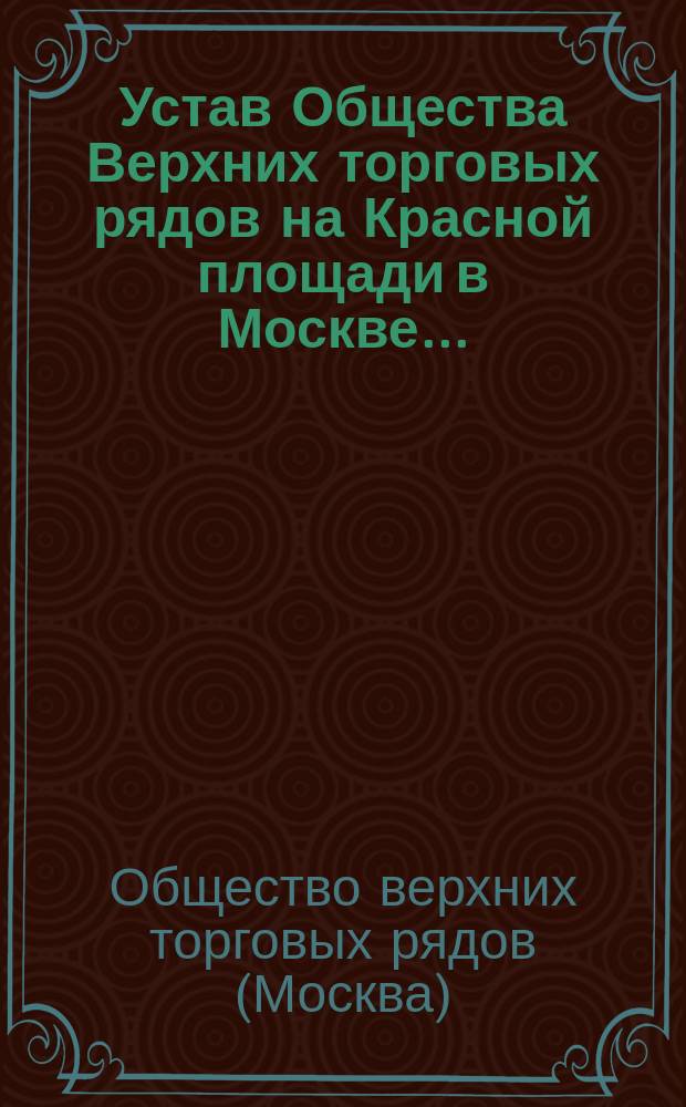 Устав Общества Верхних торговых рядов на Красной площади в Москве... : Утв. 10 мая 1888 г