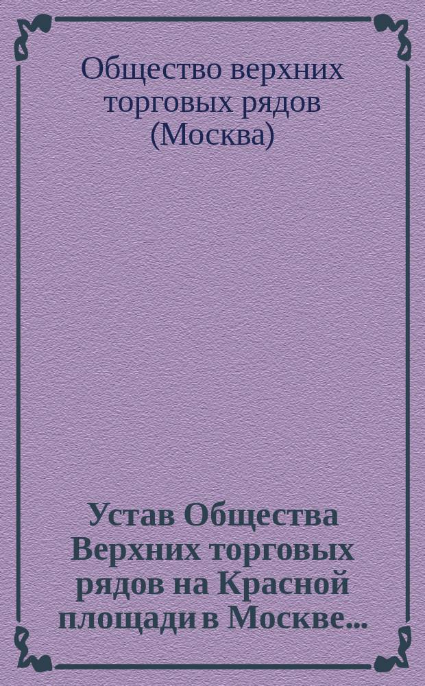 Устав Общества Верхних торговых рядов на Красной площади в Москве... : Утв. 10 мая 1888 г. : Доп. 3 июля 1890 г.