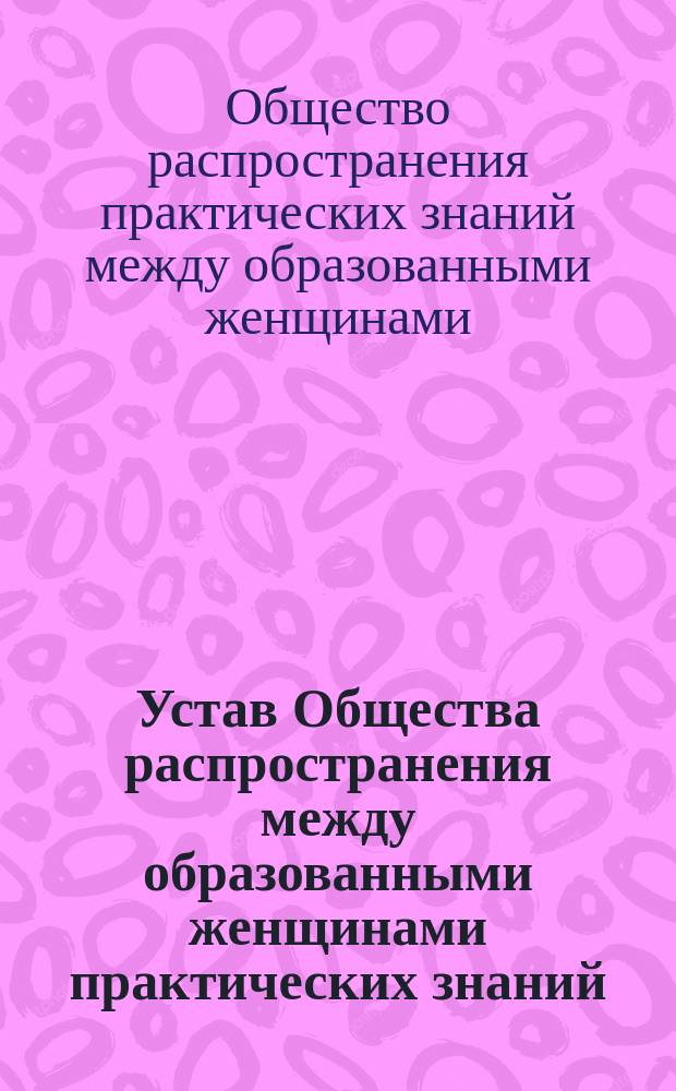 Устав Общества распространения между образованными женщинами практических знаний, необходимых в домашнем быту : Утв. 17 дек. 1887 г.