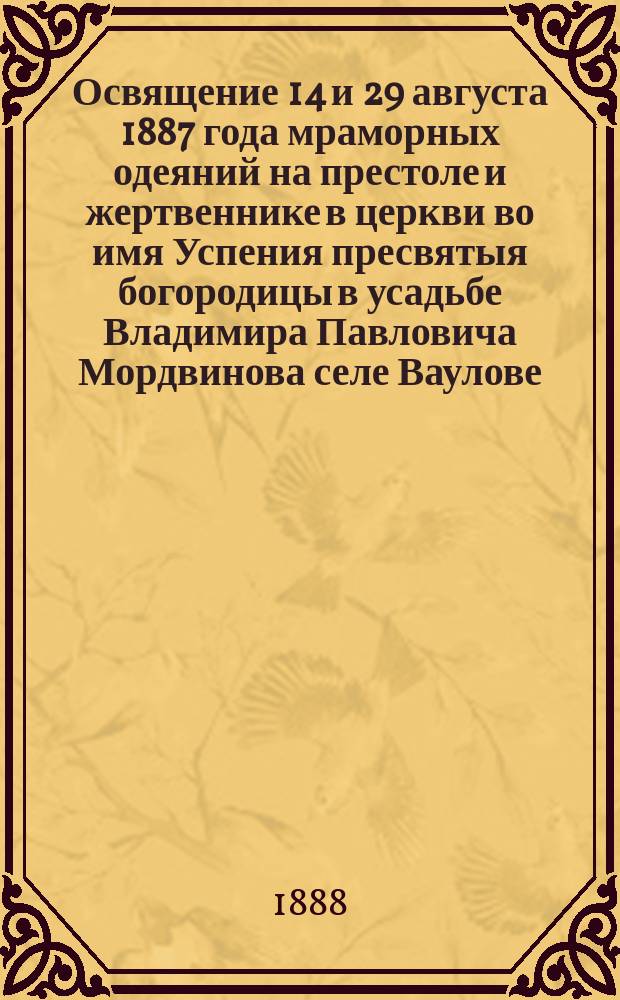 Освящение 14 и 29 августа 1887 года мраморных одеяний на престоле и жертвеннике в церкви во имя Успения пресвятыя богородицы в усадьбе Владимира Павловича Мордвинова селе Ваулове, Романов-Борисоглебского уезда, Ярославской губернии и трех новых икон на наружных стенах той же церкви