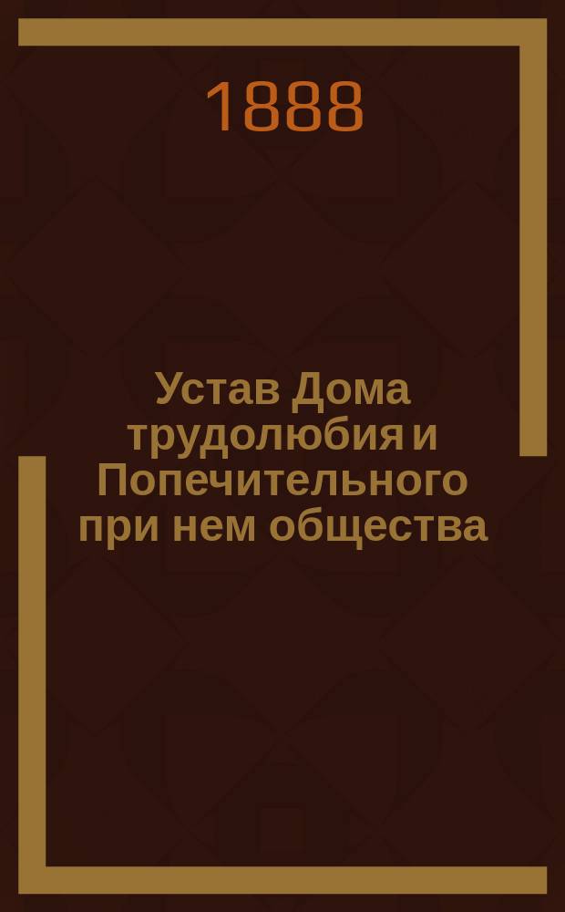 Устав Дома трудолюбия и Попечительного при нем общества : Утв. 8 июня 1888 г.