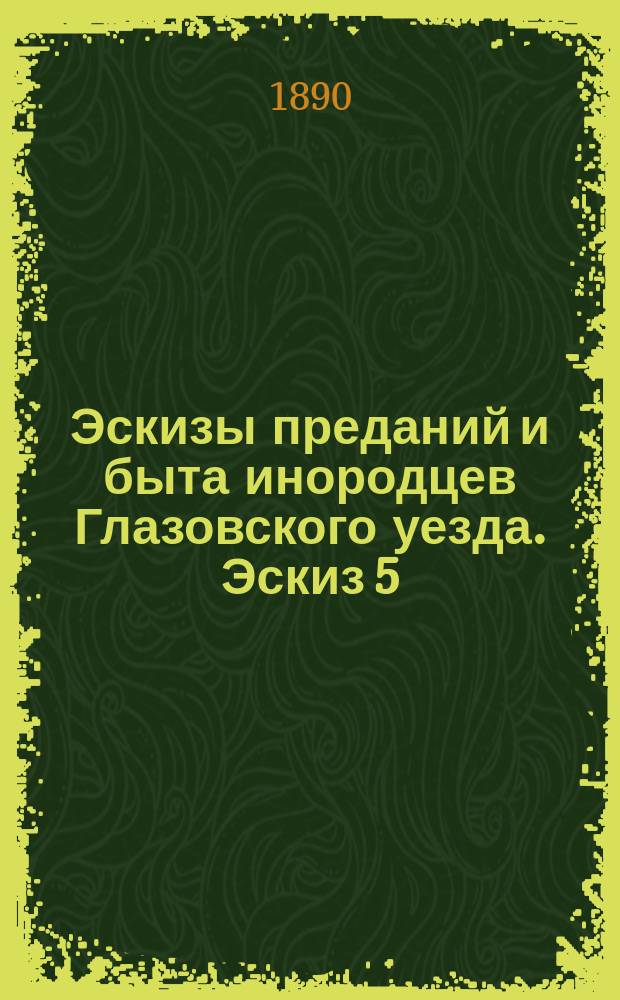 Эскизы преданий и быта инородцев Глазовского уезда. Эскиз 5 : Следы языческой древности в суеверных обрядах обыденной жизни вотяков от колыбели до могилы