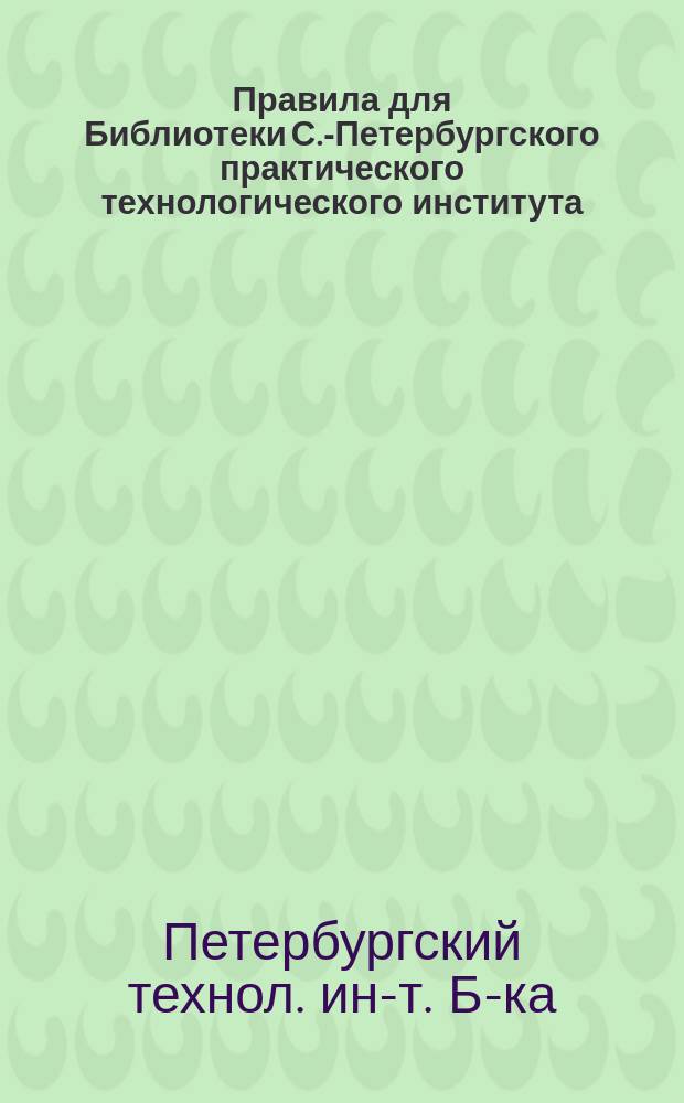 Правила для Библиотеки С.-Петербургского практического технологического института : Утв.... 30 янв. 1888 г