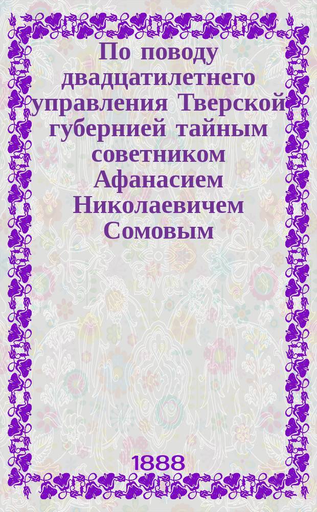 По поводу двадцатилетнего управления Тверской губернией тайным советником Афанасием Николаевичем Сомовым. 31 марта 1868-1888 г. : Сборник