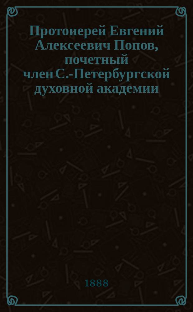 Протоиерей Евгений Алексеевич Попов, почетный член С.-Петербургской духовной академии : Ум. 17 мая 1888 г. в г. Перми : Некролог