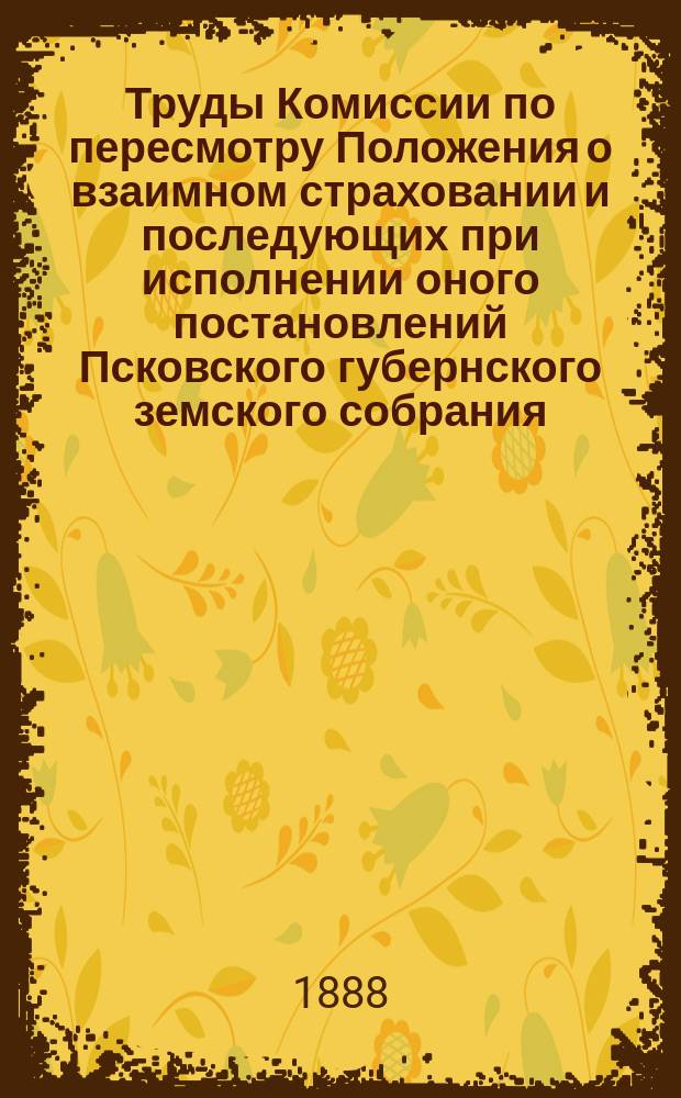 Труды Комиссии по пересмотру Положения о взаимном страховании и последующих при исполнении оного постановлений Псковского губернского земского собрания