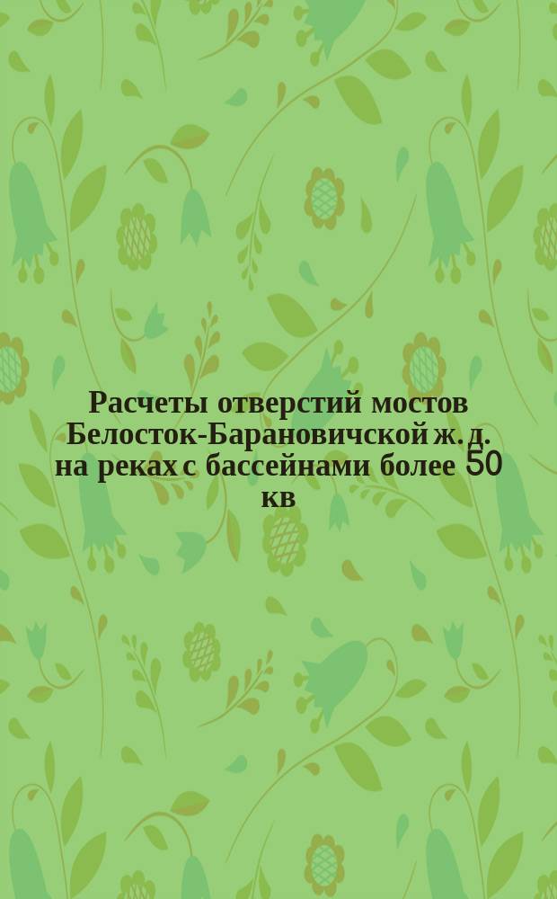 Расчеты отверстий мостов Белосток-Барановичской ж. д. на реках с бассейнами более 50 кв. верст