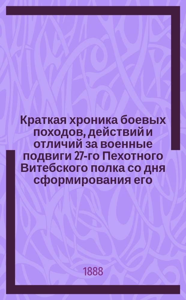 Краткая хроника боевых походов, действий и отличий за военные подвиги 27-го Пехотного Витебского полка со дня сформирования его : Штаб-квартира г. Конск, февр. 1888 г. : Сост. по поручению командира полка полк. Комарова, кап. Родионовым, по имеющимся в полку документам