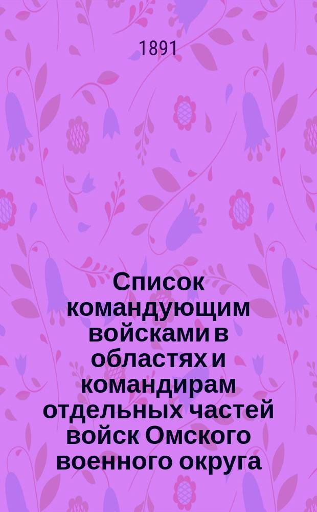Список командующим войсками в областях и командирам отдельных частей войск Омского военного округа : Сост. ... к 20 апр. 1891 г