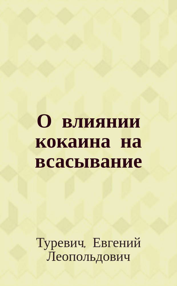 О влиянии кокаина на всасывание : Эксперим. исслед. : Дис. на степ. д-ра мед. Евгения Туревича