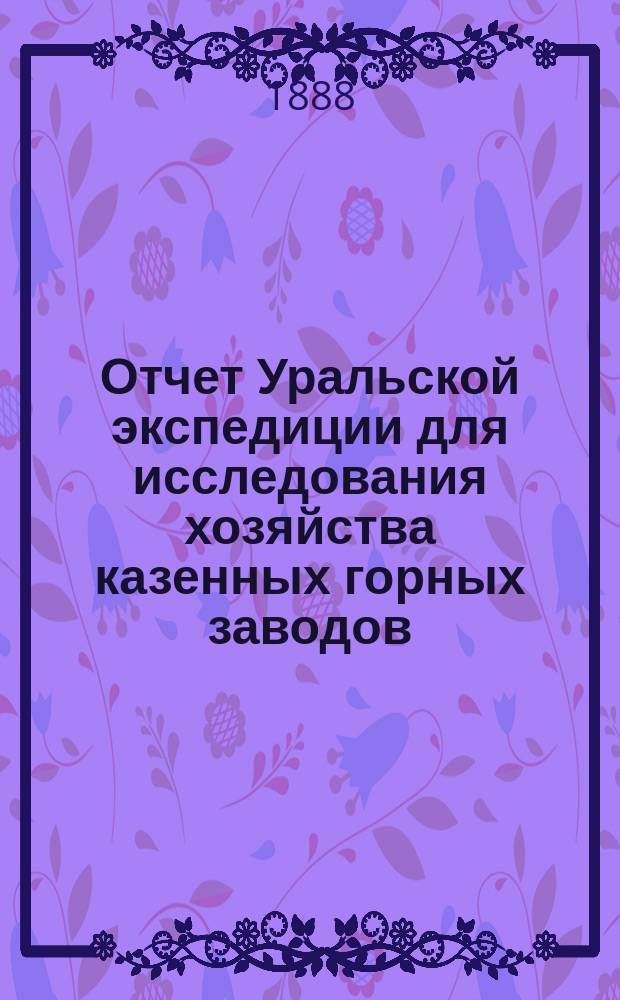Отчет Уральской экспедиции для исследования хозяйства казенных горных заводов : Ч. 1. Ч. 1 : Округа: Златоустовский, бывший Екатеринбургский и Гороблагодатский