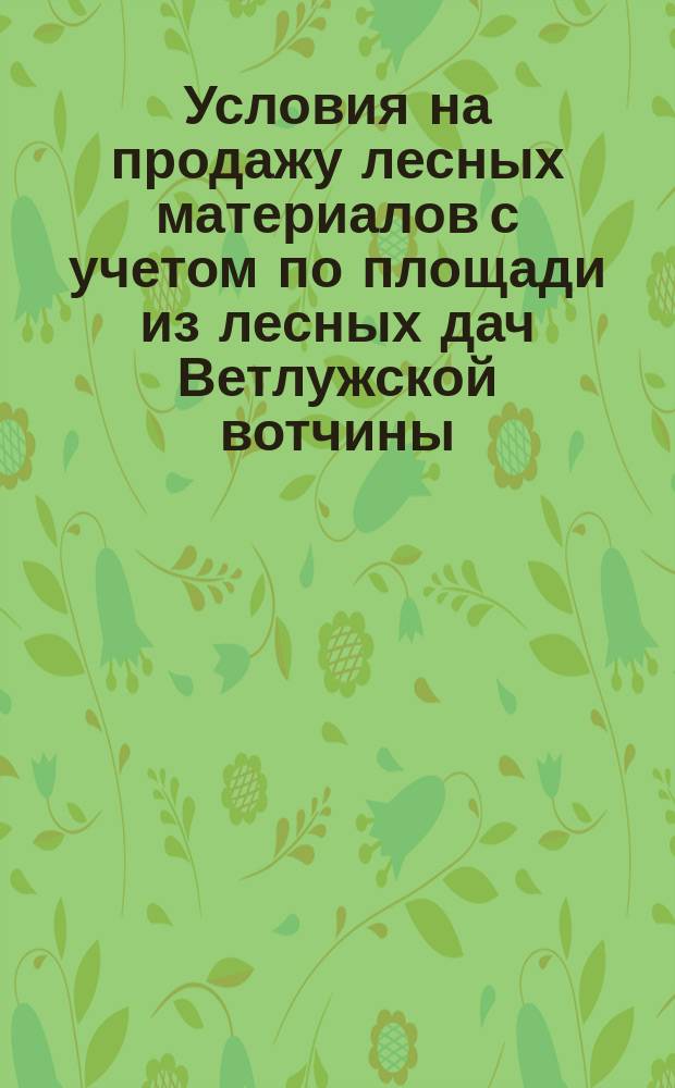 Условия на продажу лесных материалов с учетом по площади из лесных дач Ветлужской вотчины, Костромской губернии, состоящей во владении графа Александра Дмитриевича Шереметева