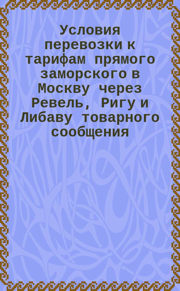 Условия перевозки к тарифам прямого заморского в Москву через Ревель, Ригу и Либаву товарного сообщения, опубликованным в № 176 Сборника тарифов рос. жел. дор. за № 3008, 3009, 3010. Извлечение из тарифа русско-германского железнодорожного союза от 1 ноября 1888 г. нового стиля, касательно правил относительно предметов, принимаемых к перевозке по железным дорогам только при соблюдении особых условий