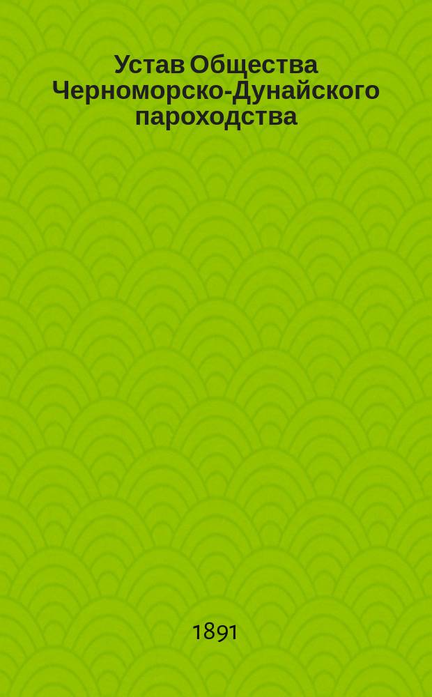 Устав Общества Черноморско-Дунайского пароходства : Утв. 10 марта 1886 г. : С изм. и доп., выс. утв. 25 мая 1888 г. и 18 февр. 1891 г