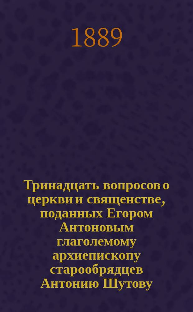 Тринадцать вопросов о церкви и священстве, поданных Егором Антоновым глаголемому архиепископу старообрядцев Антонию Шутову