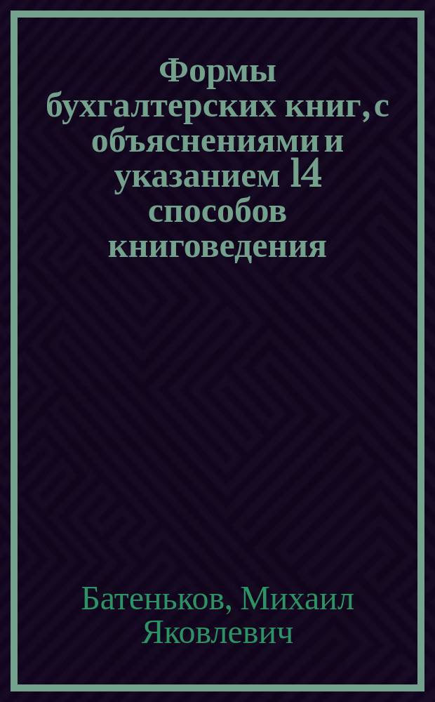 Формы бухгалтерских книг, с объяснениями и указанием 14 способов книговедения : С образцами счетов, фактур, квитанций, ордеров, сведений, ведомостей, разных журналов, отчетов и пр. 54 формы по разн. отраслям пром-сти и торговли : Пособие при преподавании и изуч. двойной бухгалтерии : Из практики М. Батенькова