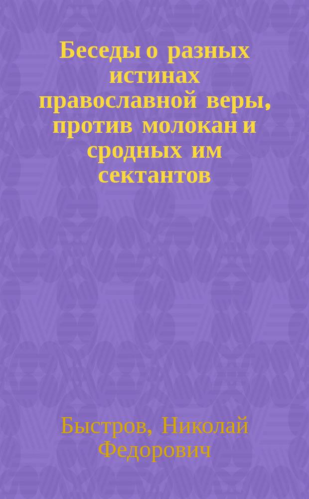 Беседы о разных истинах православной веры, против молокан и сродных им сектантов: штундистов, баптистов и др. : (Из внебогослужеб. собеседований)