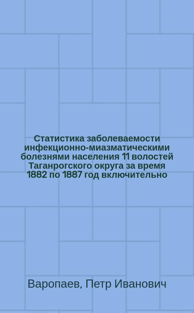 Статистика заболеваемости инфекционно-миазматическими болезнями населения 11 волостей Таганрогского округа за время 1882 по 1887 год включительно