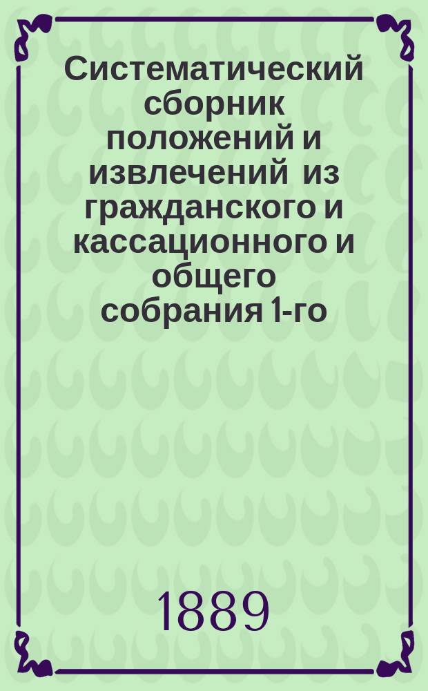 Систематический сборник положений и извлечений из гражданского и кассационного и общего собрания 1-го, 2-го и кассационных департаментов Правительствующего сената за 1883-1888 годы, по гражданскому праву и судопроизводству (Х т. 1 ч. изд. 1887 г., Уст. гражд. суд. и Полож. о нот. ч. изд. 1883 г.)