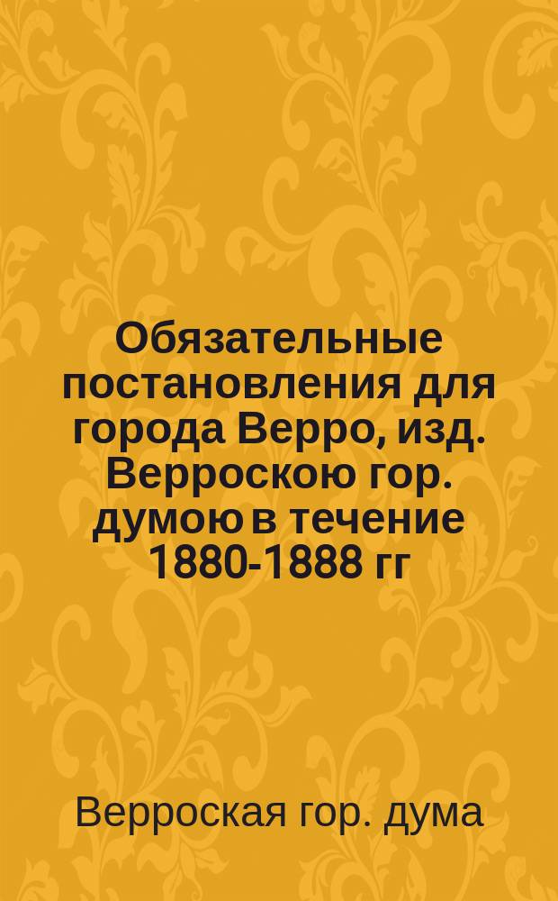 Обязательные постановления для города Верро, изд. Верроскою гор. думою в течение 1880-1888 гг.