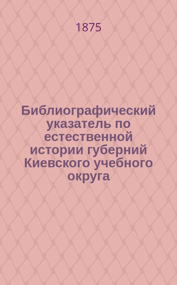Библиографический указатель по естественной истории губерний Киевского учебного округа: Волынской, Подольской, Киевской, Полтавской и Черниговской