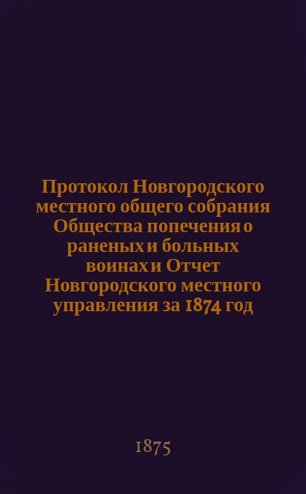 Протокол Новгородского местного общего собрания Общества попечения о раненых и больных воинах и Отчет Новгородского местного управления за 1874 год