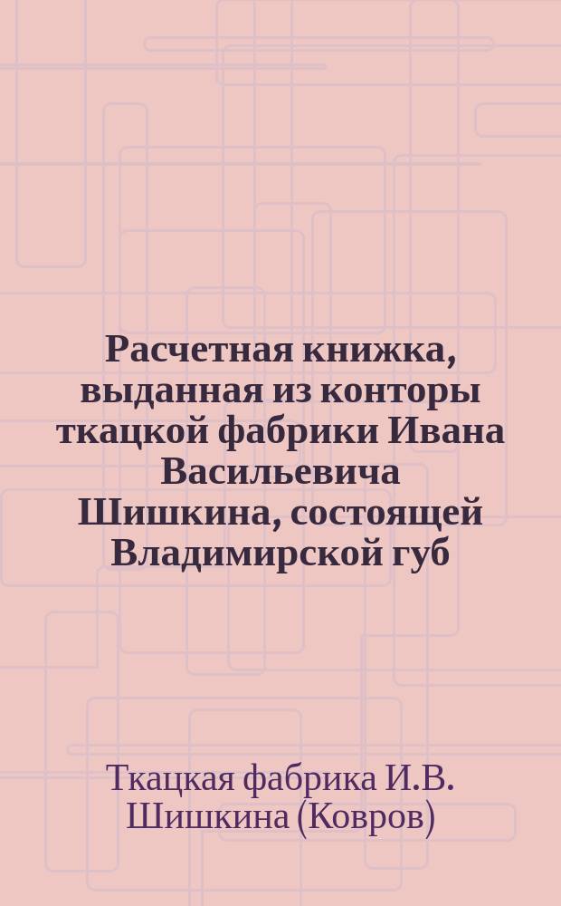 Расчетная книжка, выданная из конторы ткацкой фабрики Ивана Васильевича Шишкина, состоящей Владимирской губ. в г. Коврове