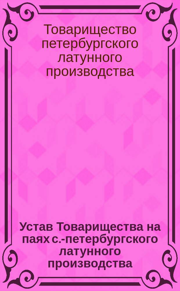 Устав Товарищества на паях с.-петербургского латунного производства : Утв. 22 апр. 1860 г. и изм. 1 марта 1874 г
