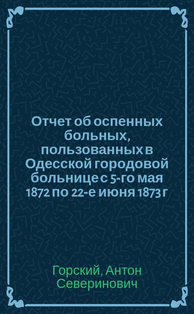 Отчет об оспенных больных, пользованных в Одесской городовой больнице с 5-го мая 1872 по 22-е июня 1873 г. : Чит. в заседании врачей Одес. городовой больницы 21 янв. 1874 г