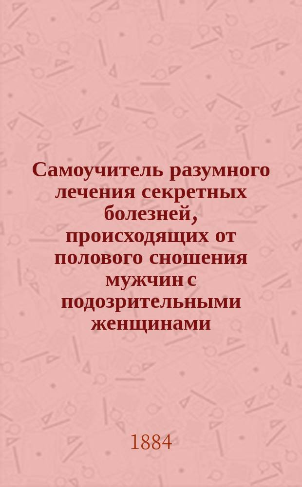 Самоучитель разумного лечения секретных болезней, происходящих от полового сношения мужчин с подозрительными женщинами : Общедоступ. руч. кн. для холостых мужчин... : Лечение бессилия и онанизма : Сост. по иностр. и отеч. источникам, пользующимся заслуженной известностью и своей многолет. практикой специалистом мочеполовых болезней К.Д. Градовым