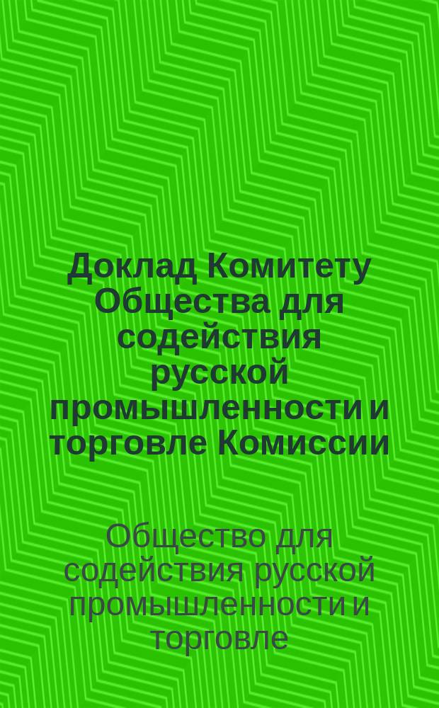 Доклад Комитету Общества для содействия русской промышленности и торговле Комиссии, учрежденной для рассмотрения ответа Правления Русского общества пароходства, торговли и Одесской железной дороги на Записку Одесского комитета торговли и мануфактур о причинах упадка Одесской торговли и средств к ее поднятию : С дополнениями