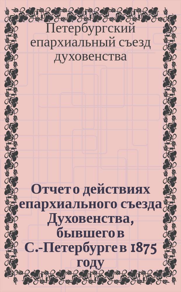 Отчет о действиях епархиального съезда Духовенства, бывшего в С.-Петербурге в 1875 году