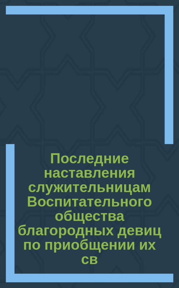 Последние наставления служительницам [Воспитательного] общества [благородных девиц] по приобщении их св. тайнам : Сказаны... 14 марта 1876 г..
