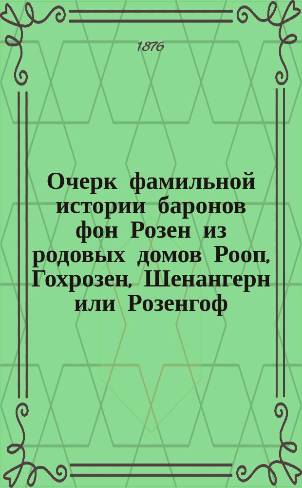 Очерк фамильной истории баронов фон Розен из родовых домов Рооп, Гохрозен, Шенангерн или Розенгоф, Райскум, Моян и пр. 992-1876