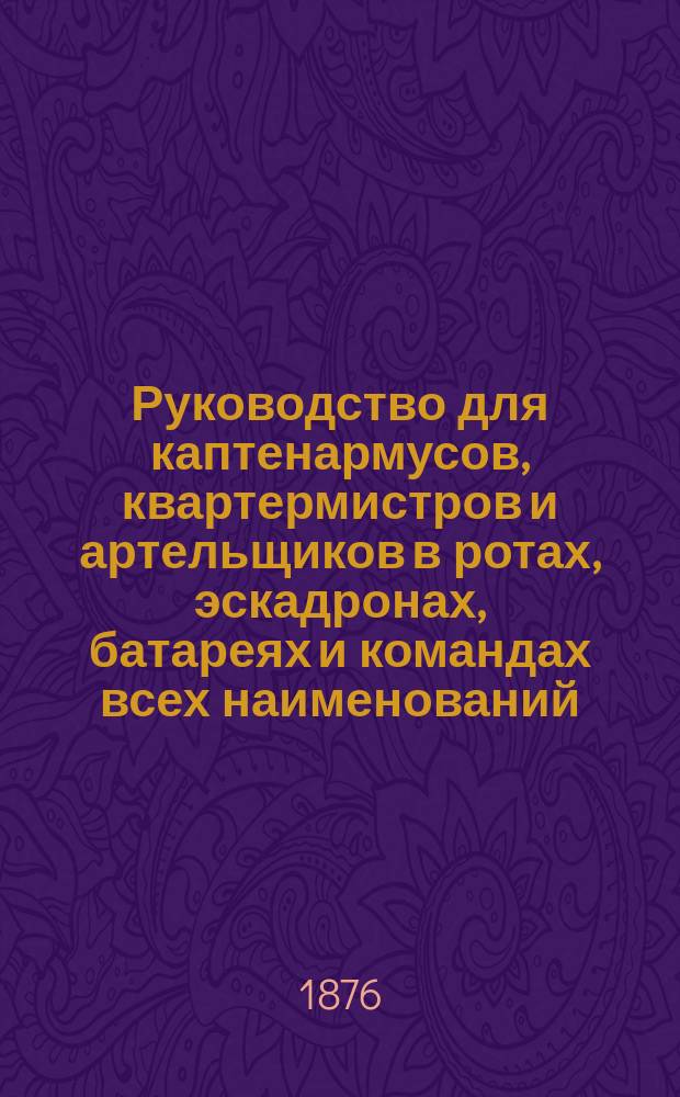 Руководство для каптенармусов, квартермистров и артельщиков в ротах, эскадронах, батареях и командах всех наименований : На предметы продовольствия и рот. хоз-ва с подроб. формами и раскладками