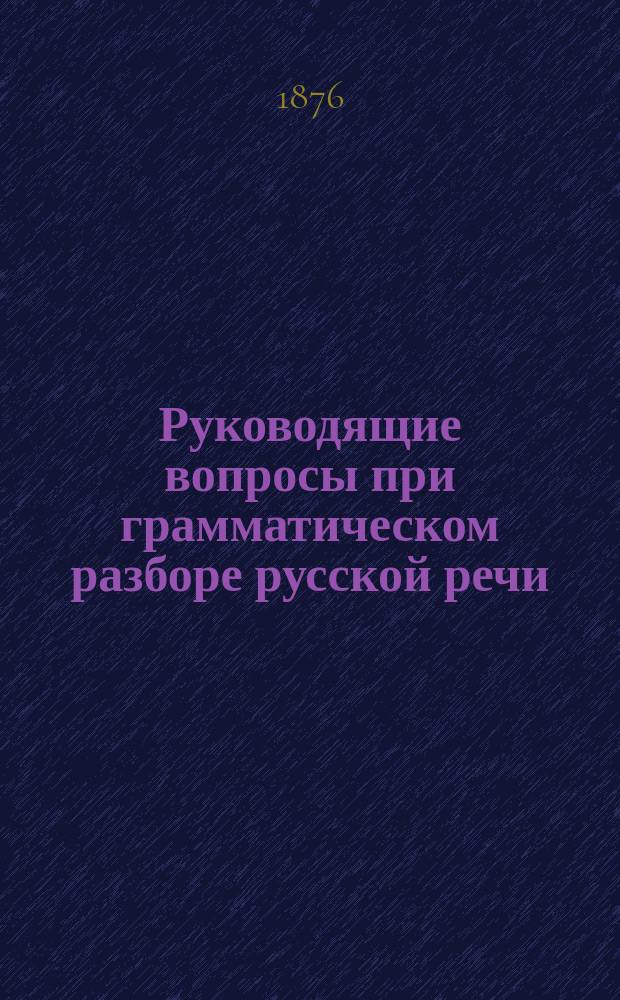 Руководящие вопросы при грамматическом разборе русской речи : Пособие в школе и дома : Сост. в объеме курса трех кл. гимназий ведомства М-ва нар. просвещения преп. рус. яз. в Киев. 1 гимназии
