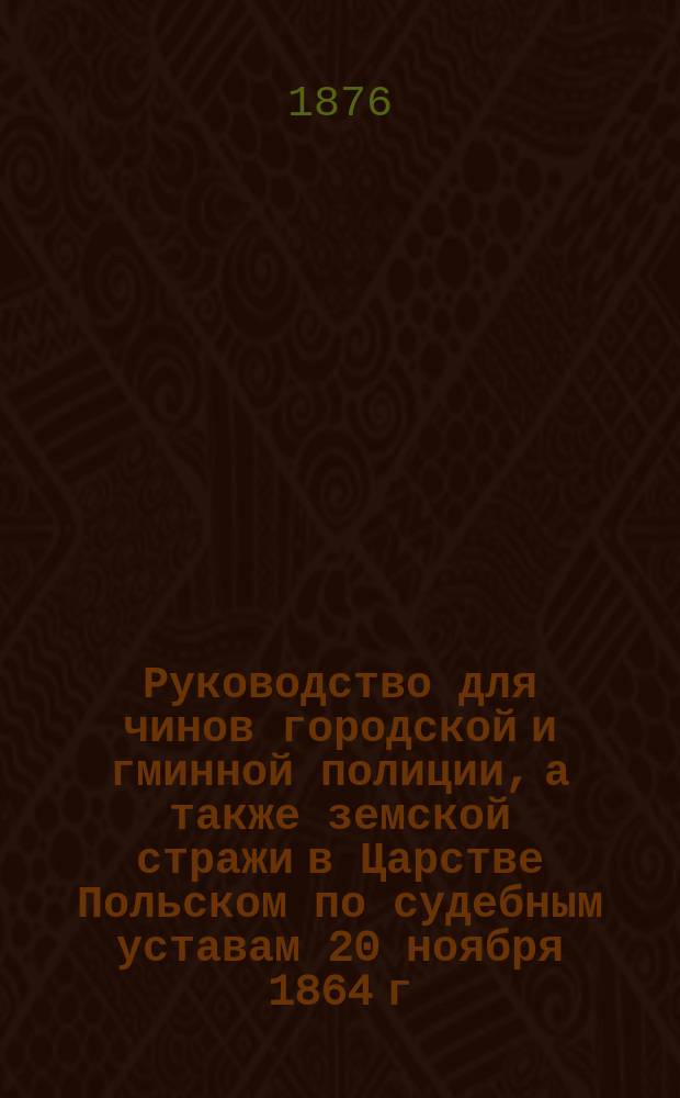 Руководство для чинов городской и гминной полиции, а также земской стражи в Царстве Польском по судебным уставам 20 ноября 1864 г. и дополнительным к ним узаконениям
